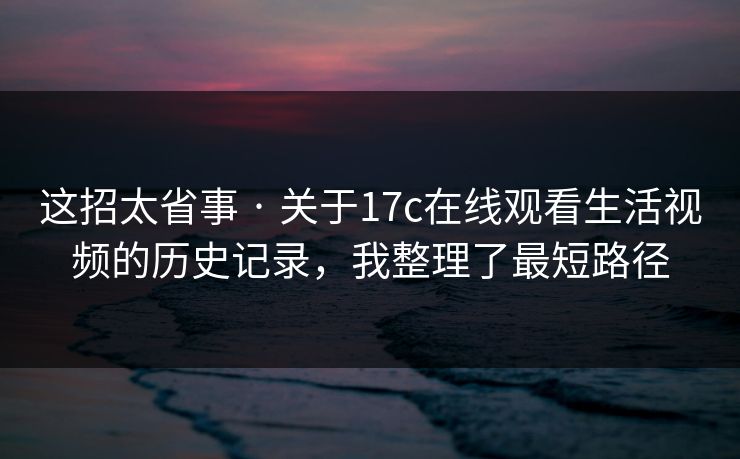 这招太省事 · 关于17c在线观看生活视频的历史记录，我整理了最短路径