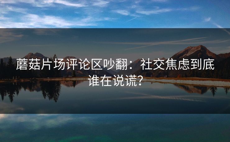 蘑菇片场评论区吵翻：社交焦虑到底谁在说谎？