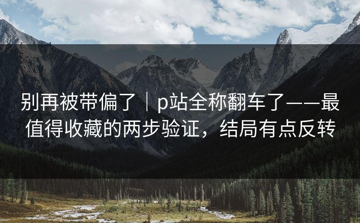 别再被带偏了｜p站全称翻车了——最值得收藏的两步验证，结局有点反转