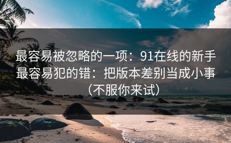 最容易被忽略的一项：91在线的新手最容易犯的错：把版本差别当成小事（不服你来试）