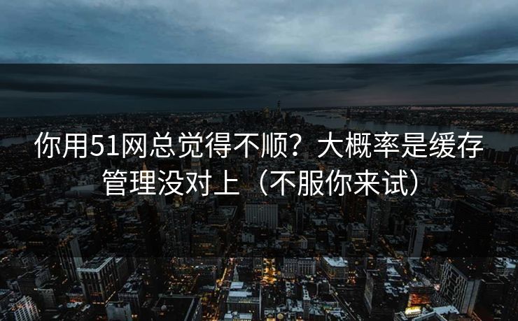 你用51网总觉得不顺？大概率是缓存管理没对上（不服你来试）