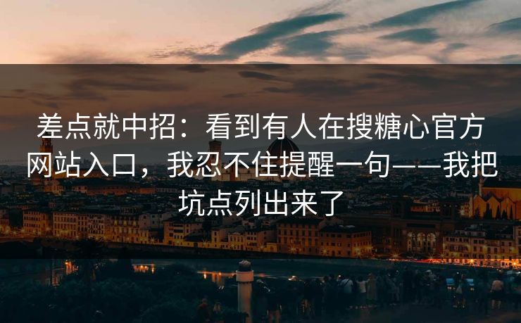 差点就中招：看到有人在搜糖心官方网站入口，我忍不住提醒一句——我把坑点列出来了
