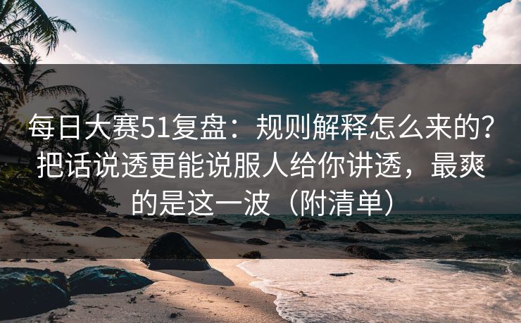 每日大赛51复盘：规则解释怎么来的？把话说透更能说服人给你讲透，最爽的是这一波（附清单）