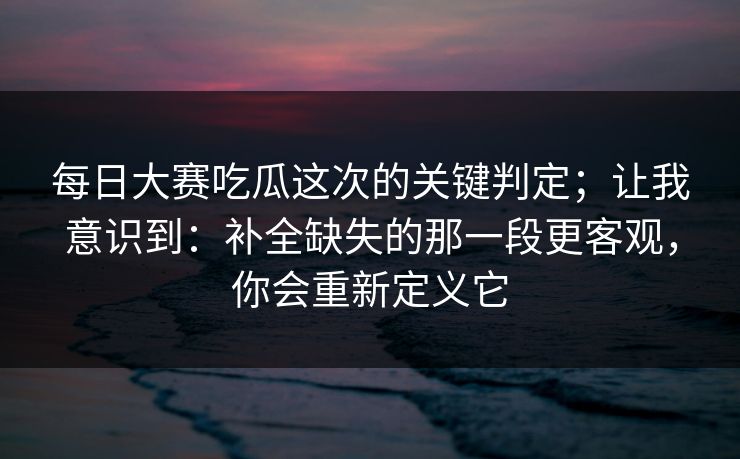 每日大赛吃瓜这次的关键判定；让我意识到：补全缺失的那一段更客观，你会重新定义它