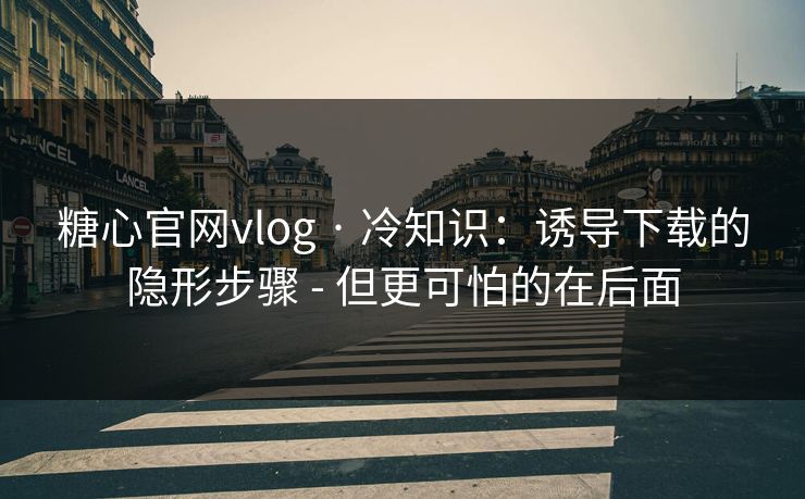 糖心官网vlog · 冷知识：诱导下载的隐形步骤 - 但更可怕的在后面