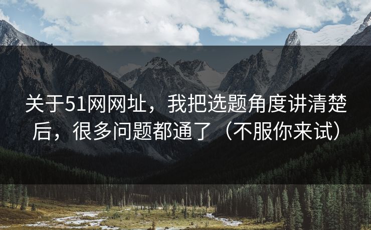 关于51网网址，我把选题角度讲清楚后，很多问题都通了（不服你来试）