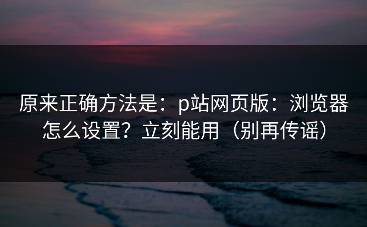 原来正确方法是：p站网页版：浏览器怎么设置？立刻能用（别再传谣）
