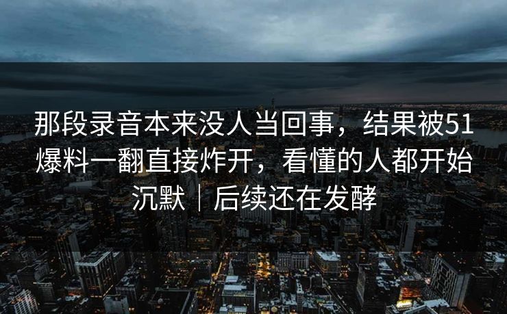那段录音本来没人当回事，结果被51爆料一翻直接炸开，看懂的人都开始沉默｜后续还在发酵