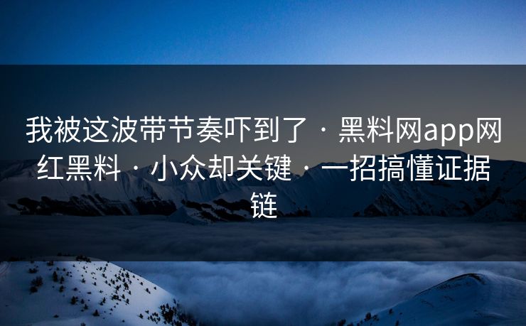 我被这波带节奏吓到了 · 黑料网app网红黑料 · 小众却关键 · 一招搞懂证据链