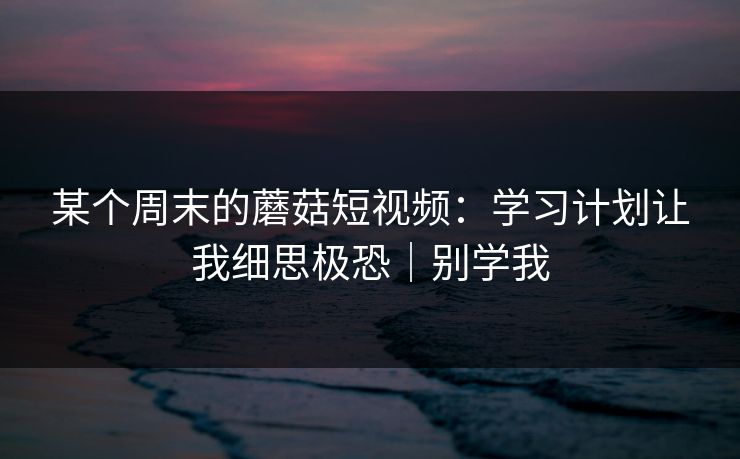 某个周末的蘑菇短视频：学习计划让我细思极恐｜别学我
