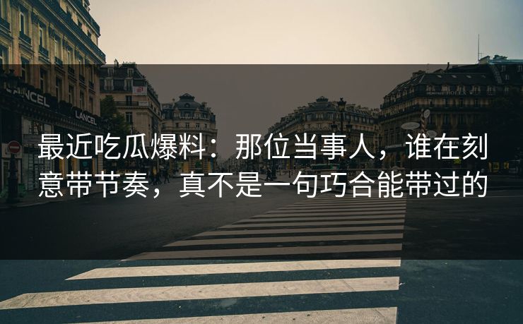 最近吃瓜爆料：那位当事人，谁在刻意带节奏，真不是一句巧合能带过的