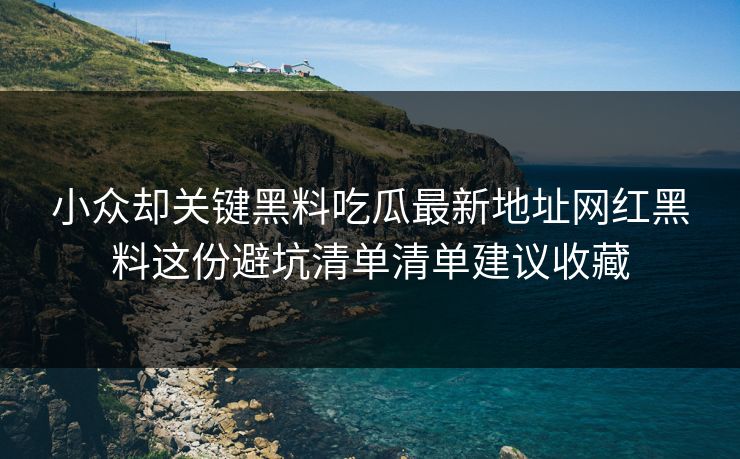 小众却关键黑料吃瓜最新地址网红黑料这份避坑清单清单建议收藏