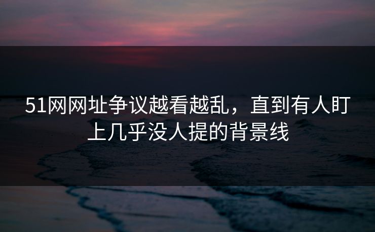 51网网址争议越看越乱，直到有人盯上几乎没人提的背景线