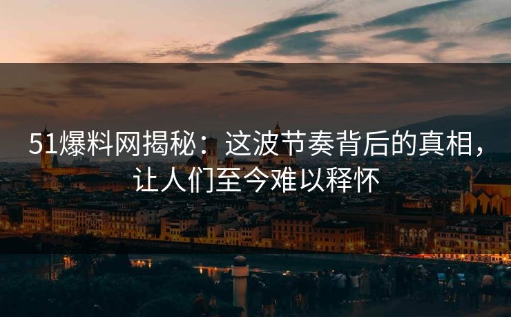 51爆料网揭秘：这波节奏背后的真相，让人们至今难以释怀