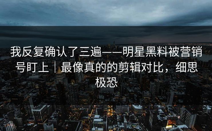 我反复确认了三遍——明星黑料被营销号盯上｜最像真的的剪辑对比，细思极恐