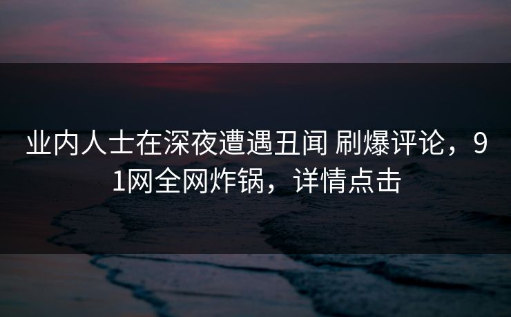 业内人士在深夜遭遇丑闻 刷爆评论，91网全网炸锅，详情点击