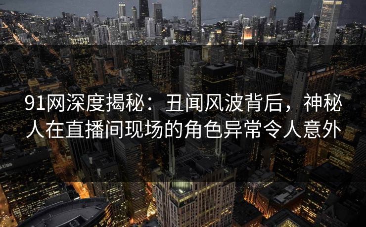 91网深度揭秘：丑闻风波背后，神秘人在直播间现场的角色异常令人意外
