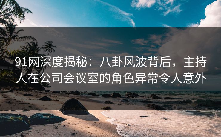 91网深度揭秘:八卦风波背后,主持人在公司会议室的角色异常令人意外 91网深度揭秘:八卦风波背后,主持人在公司会议室的角色异常令人意外