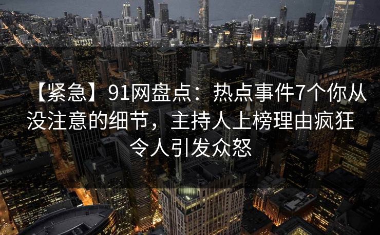 【紧急】91网盘点：热点事件7个你从没注意的细节，主持人上榜理由疯狂令人引发众怒
