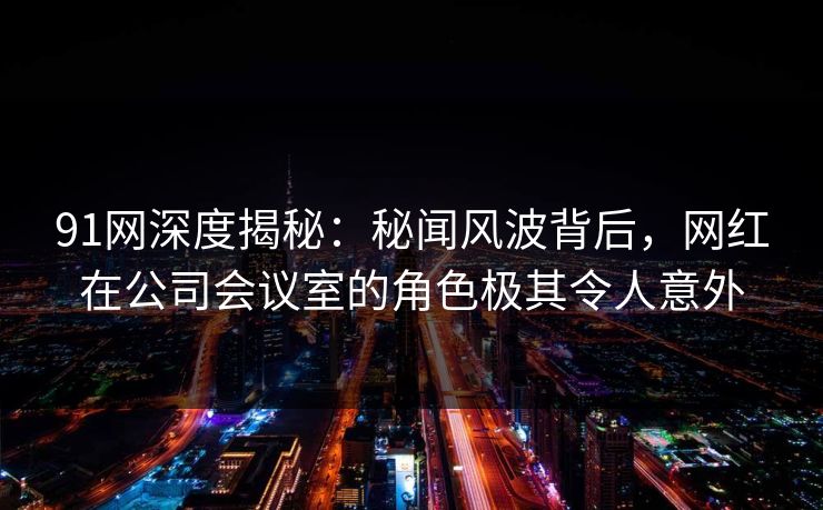 91网深度揭秘：秘闻风波背后，网红在公司会议室的角色极其令人意外