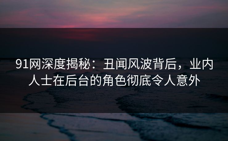 91网深度揭秘：丑闻风波背后，业内人士在后台的角色彻底令人意外