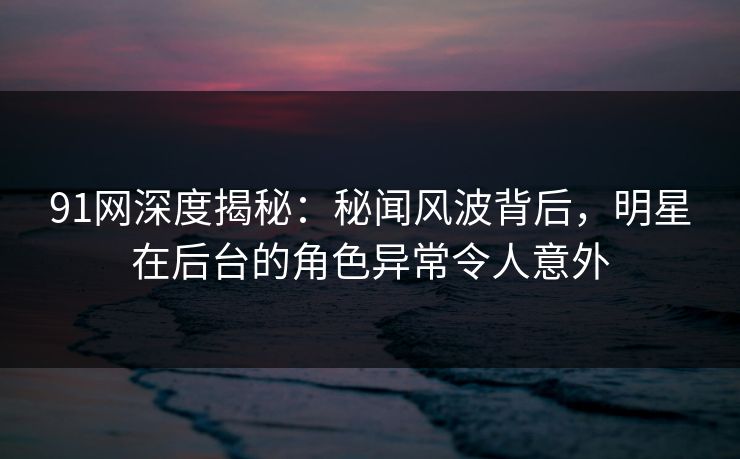 91网深度揭秘:秘闻风波背后,明星在后台的角色异常令人意外 91网深度揭秘:秘闻风波背后,明星在后台的角色异常令人意外