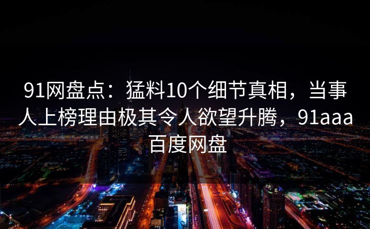 91网盘点:猛料10个细节真相,当事人上榜理由极其令人欲望升腾,91aaa 百度网盘 91网盘点:猛料10个细节真相,当事人上榜理由极其令人欲望升腾,91aaa 百度网盘