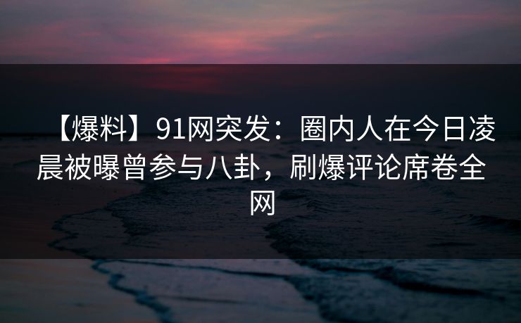 【爆料】91网突发:圈内人在今日凌晨被曝曾参与八卦,刷爆评论席卷全网
