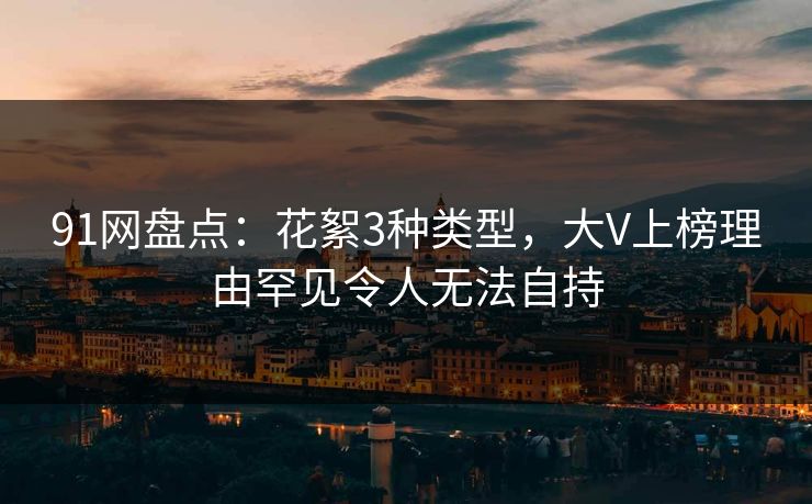 91网盘点:花絮3种类型,大V上榜理由罕见令人无法自持 91网盘点:花絮3种类型,大V上榜理由罕见令人无法自持