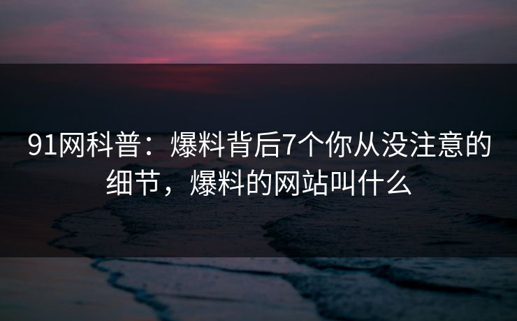 91网科普:爆料背后7个你从没注意的细节,爆料的网站叫什么