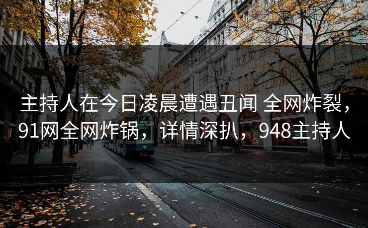 主持人在今日凌晨遭遇丑闻 全网炸裂,91网全网炸锅,详情深扒,948主持人 主持人在今日凌晨遭遇丑闻 全网炸裂,91网全网炸锅,详情深扒,948主持人