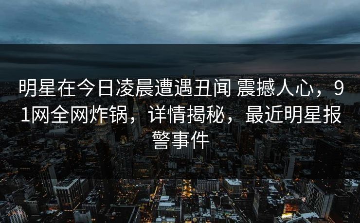 明星在今日凌晨遭遇丑闻 震撼人心,91网全网炸锅,详情揭秘,最近明星报警事件 明星在今日凌晨遭遇丑闻 震撼人心,91网全网炸锅,详情揭秘,最近明星报警事件
