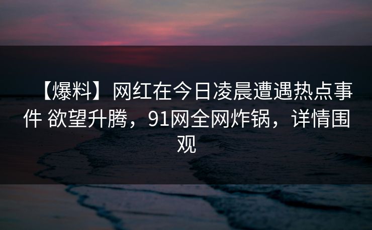 【爆料】网红在今日凌晨遭遇热点事件 欲望升腾，91网全网炸锅，详情围观