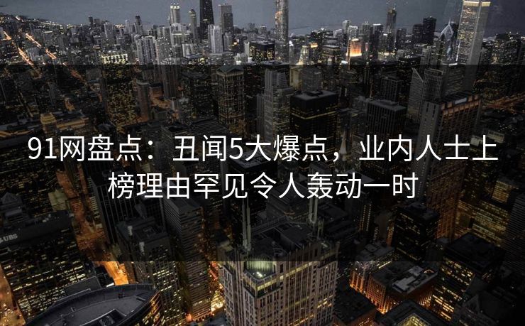 91网盘点：丑闻5大爆点，业内人士上榜理由罕见令人轰动一时