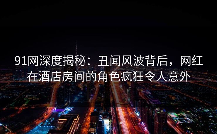 91网深度揭秘:丑闻风波背后,网红在酒店房间的角色疯狂令人意外 91网深度揭秘:丑闻风波背后,网红在酒店房间的角色疯狂令人意外