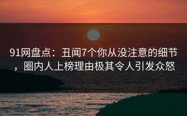 91网盘点：丑闻7个你从没注意的细节，圈内人上榜理由极其令人引发众怒