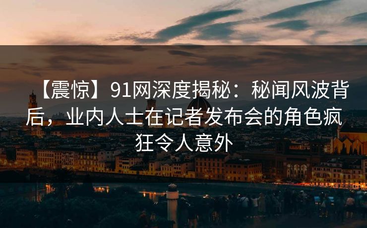【震惊】91网深度揭秘：秘闻风波背后，业内人士在记者发布会的角色疯狂令人意外