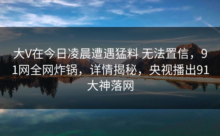 大V在今日凌晨遭遇猛料 无法置信,91网全网炸锅,详情揭秘,央视播出91大神落网 大V在今日凌晨遭遇猛料 无法置信,91网全网炸锅,详情揭秘,央视播出91大神落网