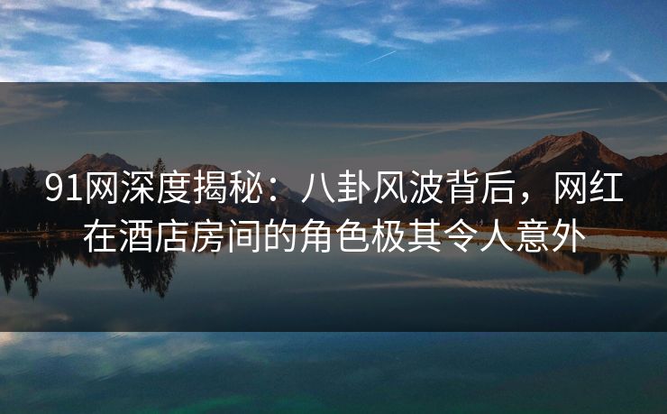 91网深度揭秘：八卦风波背后，网红在酒店房间的角色极其令人意外
