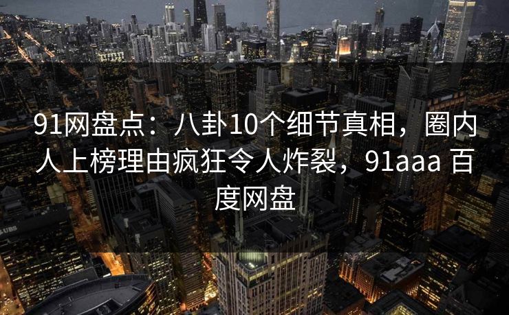 91网盘点：八卦10个细节真相，圈内人上榜理由疯狂令人炸裂，91aaa 百度网盘