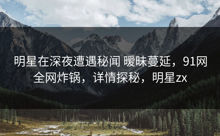 明星在深夜遭遇秘闻 暧昧蔓延,91网全网炸锅,详情探秘,明星zx