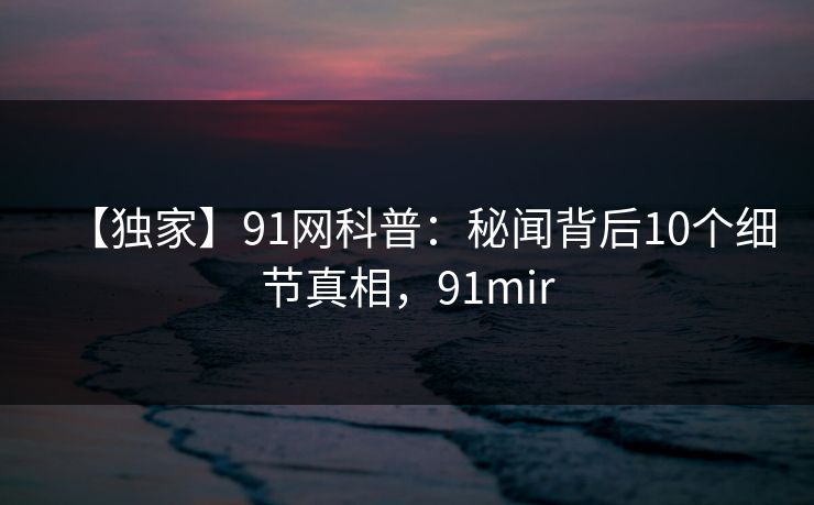 【独家】91网科普:秘闻背后10个细节真相,91mir 【独家】91网科普:秘闻背后10个细节真相,91mir