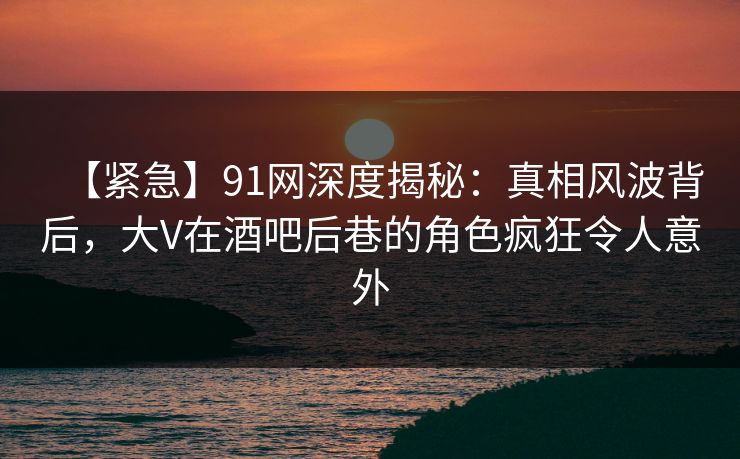 【紧急】91网深度揭秘:真相风波背后,大V在酒吧后巷的角色疯狂令人意外 【紧急】91网深度揭秘:真相风波背后,大V在酒吧后巷的角色疯狂令人意外