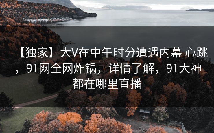 【独家】大V在中午时分遭遇内幕 心跳,91网全网炸锅,详情了解,91大神都在哪里直播 【独家】大V在中午时分遭遇内幕 心跳,91网全网炸锅,详情了解,91大神都在哪里直播