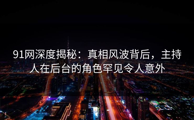 91网深度揭秘：真相风波背后，主持人在后台的角色罕见令人意外