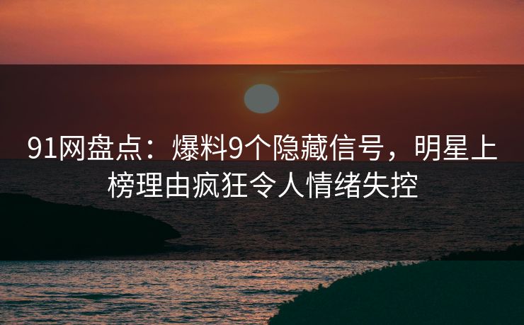 91网盘点：爆料9个隐藏信号，明星上榜理由疯狂令人情绪失控
