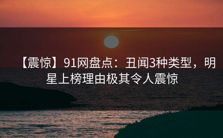 【震惊】91网盘点：丑闻3种类型，明星上榜理由极其令人震惊