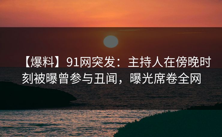 【爆料】91网突发：主持人在傍晚时刻被曝曾参与丑闻，曝光席卷全网