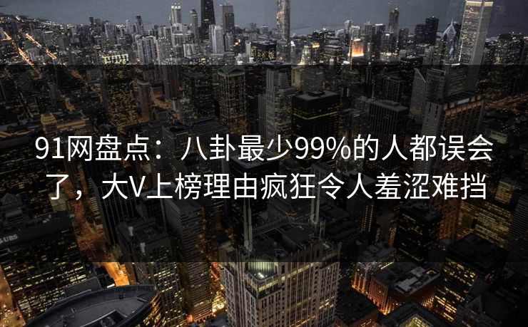 91网盘点：八卦最少99%的人都误会了，大V上榜理由疯狂令人羞涩难挡