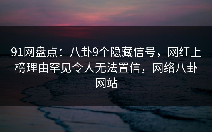91网盘点：八卦9个隐藏信号，网红上榜理由罕见令人无法置信，网络八卦网站